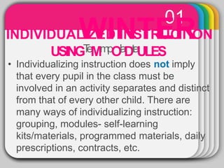 01
INDIVIDUAL
W
IZED
IN
INS
T
TR
E
UC
R
TION
USINGT
eMmpOlaDteULES
• Individualizing instruction does not imply
that every pupil in the class must be
involved in an activity separates and distinct
from that of every other child. There are
many ways of individualizing instruction:
grouping, modules- self-learning
kits/materials, programmed materials, daily
prescriptions, contracts, etc.
 