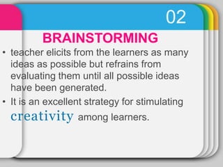 02
BRAINSTORMING
• teacher elicits from the learners as many
ideas as possible but refrains from
evaluating them until all possible ideas
have been generated.
• It is an excellent strategy for stimulating
creativity among learners.
 