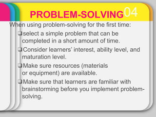 PROBLEM-SOLVING04
When using problem-solving for the first time:
❑select a simple problem that can be
completed in a short amount of time.
❑Consider learners’ interest, ability level, and
maturation level.
❑Make sure resources (materials
or equipment) are available.
❑Make sure that learners are familiar with
brainstorming before you implement problem-
solving.
 