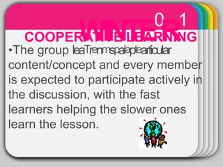 WINTE0
R1
•The group leaTrenmspalaptearticular
content/concept and every member
is expected to participate actively in
the discussion, with the fast
learners helping the slower ones
learn the lesson.
COOPERATIVE LEARNING
 