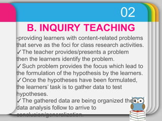 02
B. INQUIRY TEACHING
-providing learners with content-related problems
that serve as the foci for class research activities.
✓The teacher provides/presents a problem
then the learners identify the problem.
✓Such problem provides the focus which lead to
the formulation of the hypothesis by the learners.
✓Once the hypotheses have been formulated,
the learners’ task is to gather data to test
hypotheses.
✓The gathered data are being organized then
data analysis follow to arrive to
conclusion/generalization.
 