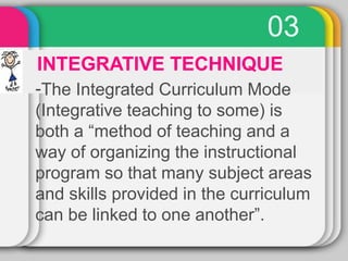 03
INTEGRATIVE TECHNIQUE
-The Integrated Curriculum Mode
(Integrative teaching to some) is
both a “method of teaching and a
way of organizing the instructional
program so that many subject areas
and skills provided in the curriculum
can be linked to one another”.
 