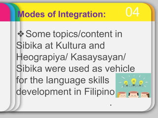 04
Modes of Integration:
❖Some topics/content in
Sibika at Kultura and
Heograpiya/ Kasaysayan/
Sibika were used as vehicle
for the language skills
development in Filipino
.
 