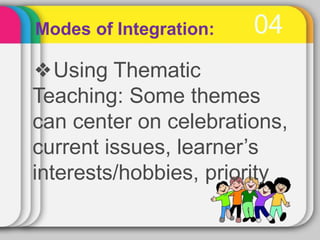 04
Modes of Integration:
❖Using Thematic
Teaching: Some themes
can center on celebrations,
current issues, learner’s
interests/hobbies, priority
 