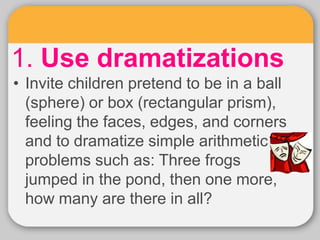 1. Use dramatizations
• Invite children pretend to be in a ball
(sphere) or box (rectangular prism),
feeling the faces, edges, and corners
and to dramatize simple arithmetic
problems such as: Three frogs
jumped in the pond, then one more,
how many are there in all?
 
