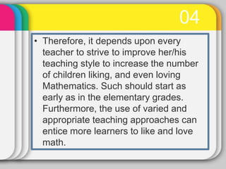 04
• Therefore, it depends upon every
teacher to strive to improve her/his
teaching style to increase the number
of children liking, and even loving
Mathematics. Such should start as
early as in the elementary grades.
Furthermore, the use of varied and
appropriate teaching approaches can
entice more learners to like and love
math.
 