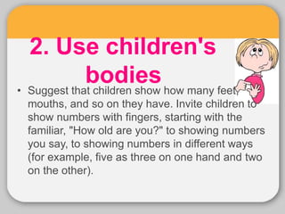 2. Use children's
bodies
• Suggest that children show how many feet,
mouths, and so on they have. Invite children to
show numbers with fingers, starting with the
familiar, "How old are you?" to showing numbers
you say, to showing numbers in different ways
(for example, five as three on one hand and two
on the other).
 