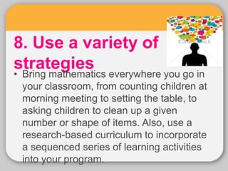 8. Use a variety of
strategies
• Bring mathematics everywhere you go in
your classroom, from counting children at
morning meeting to setting the table, to
asking children to clean up a given
number or shape of items. Also, use a
research-based curriculum to incorporate
a sequenced series of learning activities
into your program.
 