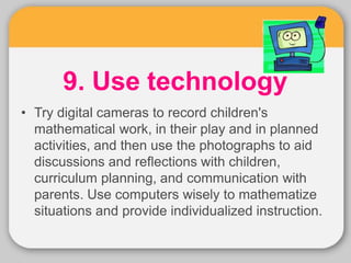 9. Use technology
• Try digital cameras to record children's
mathematical work, in their play and in planned
activities, and then use the photographs to aid
discussions and reflections with children,
curriculum planning, and communication with
parents. Use computers wisely to mathematize
situations and provide individualized instruction.
 