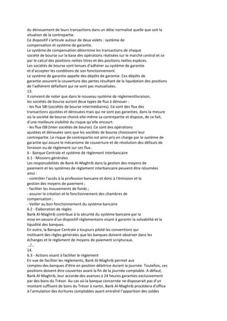 du dénouement de leurs transactions dans un délai normalisé quelle que soit la
situation de la contrepartie.
Ce dispositif s'articule autour de deux volets : système de
compensation et système de garantie.
Le système de compensation détermine les transactions de chaque
société de bourse sur la base des opérations réalisées sur le marché central et ce
par le calcul des positions nettes titres et des positions nettes espèces.
Les sociétés de bourse sont tenues d’adhérer au système de garantie
et d’accepter les conditions de son fonctionnement.
Le système de garantie appelle des dépôts de garantie. Ces dépôts de
garantie assurent la couverture des pertes résultant de la liquidation des positions
de l’adhérent défaillant qui ne sont pas mutualisées.
13.
Il convient de noter que dans le nouveau système de règlementlivraison,
les sociétés de bourse auront deux types de flux à dénouer :
- les flux SBI (sociétés de bourse intermédiaires). Ce sont des flux des
transactions ajustées et dénouées mais qui ne sont pas garanties, dans la mesure
où la société de bourse choisit elle-même sa contrepartie et dispose, de ce fait,
d’une meilleure visibilité du risque qu’elle encourt.
- les flux ISB (inter sociétés de bourse). Ce sont des opérations
ajustées et dénouées sans que les sociétés de bourse choisissent leur
contrepartie. Le risque de contrepartie est ainsi pris en charge par le système de
garantie qui assure le mécanisme de couverture et de résolution des défauts de
livraison ou de règlement sur ces flux.
6 - Banque Centrale et système de règlement interbancaire
6.1 - Missions générales
Les responsabilités de Bank Al-Maghrib dans la gestion des moyens de
paiement et les systèmes de règlement interbancaire peuvent être résumées
ainsi :
- contrôler l'accès à la profession bancaire et donc à l'émission et la
gestion des moyens de paiement ;
- faciliter les mouvements de fonds ;
- assurer la création et le fonctionnement des chambres de
compensation ;
- Veiller au bon fonctionnement du système bancaire
6.2 - Elaboration de règles
Bank Al-Maghrib contribue à la sécurité du système bancaire par la
mise en oeuvre d'un dispositif réglementaire visant à garantir la solvabilité et la
liquidité des banques.
En outre, la Banque Centrale a toujours piloté les conventions qui
instituent des règles générales que les banques doivent observer dans les
échanges et le règlement de moyens de paiement scripturaux.
…/…
14.
6.3 - Actions visant à faciliter le règlement
En vue de faciliter les règlements, Bank Al-Maghrib permet aux
comptes des banques d’être en position débitrice durant la journée. Toutefois, ces
positions doivent être couvertes avant la fin de la journée comptable. A défaut,
Bank Al-Maghrib, leur accorde des avances à 24 heures garanties exclusivement
par des bons du Trésor. Au cas où la banque concernée ne disposerait pas d’un
montant suffisant de bons du Trésor à nantir, Bank Al-Maghrib procèdera d’office
à l’annulation des écritures comptables ayant entraîné l’apparition des soldes
 