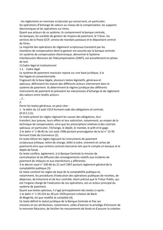 - les règlements en monnaie scripturale qui concernent, en particulier,
les opérations d’échange de valeurs au niveau de la compensation, les supports
électroniques et les opérations sur titres.
Quant aux acteurs de ce système, ils comprennent la banque centrale,
les banques, les sociétés de gestion de moyens de paiement, le Trésor, les
services de la Poste (CCP, service de mandats postaux) et le dépositaire central
de titres.
La majorité des opérations de règlement scripturaux transitent par les
chambres de compensation dont la gestion est assurée par la banque centrale.
Un système de compensation électronique, dénommé le Système
Interbancaire Marocain de Télécompensation (SIMT), est actuellement en phase
de test.
1) Cadre légal et institutionnel
1.1. - Cadre légal
Le système de paiement marocain repose sur une base juridique, à la
fois légale et conventionnelle.
S’agissant de la base légale, plusieurs textes législatifs, généraux et
spéciaux, définissent les statuts des différents acteurs intervenant dans le
système de paiement. Ils déterminent le régime juridique des différents
instruments de paiement et prévoient les mécanismes d’échange et de règlement
des valeurs entre lesdits acteurs.
…/…
2.
Parmi les textes généraux, on peut citer :
1 - le dahir du 12 août 1913 formant code des obligations et contrats
(D.O.C.) (1).
Ce texte prévoit les règles régissant les causes des obligations, leur
transfert, leur preuve, leurs effets et leur extinction, notamment, au moyen de la
technique de compensation, ainsi que les prescriptions relatives à des contrats
spéciaux, en particulier, l’échange, le dépôt, le mandat, le prêt et le gage.
2-le dahir n° 1-96-83 du 1er août 1996 portant promulgation de la loi n° 15-95
formant Code de Commerce (2).
Ce texte édicte les règles régissant les instruments de paiement
scripturaux (chèque, lettre de change, billet à ordre, virement et cartes de
paiement) ainsi que certains contrats bancaires tels que le compte en banque et le
dépôt de fonds.
Ce texte confère, également, à la Banque Centrale la mission de
centralisation et de diffusion des renseignements relatifs aux incidents de
paiement de chèques et aux interdictions y afférentes.
3-le décret royal n° 330-66 du 21 avril 1967 portant règlement général de la
comptabilité publique (3).
Ce texte contient les règles de base de la comptabilité publique et,
notamment, les procédures d’exécution des opérations publiques de recettes, de
dépenses, de trésorerie et de leur contrôle, étant précisé que le Trésor Public, qui
est l’organe chargé de l’exécution de ces opérations, est un acteur principal du
système de paiement.
Quant aux textes spéciaux, il s’agit principalement des textes ci-après :
1-le dahir n° 1-59-233 du 30 juin 1959 portant création de Bank
Al-Maghrib, tel que modifié et complété (4).
Ce texte définit le statut juridique de la Banque Centrale et fixe ses
missions et ses attributions, notamment, celles d'exercer le privilège d'émission de
la monnaie fiduciaire, de faciliter les mouvements de fonds et d'assurer la création
 