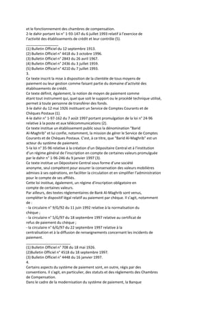 et le fonctionnement des chambres de compensation.
2-le dahir portant loi n° 1-93-147 du 6 juillet 1993 relatif à l’exercice de
l’activité des établissements de crédit et leur contrôle (5).
________________
(1) Bulletin Officiel du 12 septembre 1913.
(2) Bulletin Officiel n° 4418 du 3 octobre 1996.
(3) Bulletin Officiel n° 2843 du 26 avril 1967.
(4) Bulletin Officiel n° 2436 du 3 juillet 1959.
(5) Bulletin Officiel n° 4210 du 7 juillet 1993.
3.
Ce texte inscrit la mise à disposition de la clientèle de tous moyens de
paiement ou leur gestion comme faisant partie du domaine d’activité des
établissements de crédit.
Ce texte définit, également, la notion de moyen de paiement comme
étant tout instrument qui, quel que soit le support ou le procédé technique utilisé,
permet à toute personne de transférer des fonds.
3-le dahir du 12 mai 1926 instituant un Service de Comptes Courants et de
Chèques Postaux (1).
4-le dahir n° 1-97-162 du 7 août 1997 portant promulgation de la loi n° 24-96
relative à la poste et aux télécommunications (2).
Ce texte institue un établissement public sous la dénomination "Barid
Al-Maghrib" et lui confie, notamment, la mission de gérer le Service de Comptes
Courants et de Chèques Postaux. C’est, à ce titre, que "Barid Al-Maghrib" est un
acteur du système de paiement.
5-la loi n° 35-96 relative à la création d’un Dépositaire Central et à l’institution
d’un régime général de l’inscription en compte de certaines valeurs promulguée
par le dahir n° 1-96-246 du 9 janvier 1997 (3).
Ce texte institue un Dépositaire Central sous forme d’une société
anonyme, seul compétent pour assurer la conservation des valeurs mobilières
admises à ses opérations, en faciliter la circulation et en simplifier l’administration
pour le compte de ses affiliés.
Cette loi institue, également, un régime d’inscription obligatoire en
compte de certaines valeurs.
Par ailleurs, des textes réglementaires de Bank Al-Maghrib sont venus,
compléter le dispositif légal relatif au paiement par chèque. Il s’agit, notamment
de :
- la circulaire n° 9/G/92 du 11 juin 1992 relative à la normalisation du
chèque ;
- la circulaire n° 5/G/97 du 18 septembre 1997 relative au certificat de
refus de paiement du chèque ;
- la circulaire n° 6/G/97 du 22 septembre 1997 relative à la
centralisation et à la diffusion de renseignements concernant les incidents de
paiement.
______________________
(1) Bulletin Officiel n° 708 du 18 mai 1926.
(2)Bulletin Officiel n° 4518 du 18 septembre 1997.
(3) Bulletin Officiel n° 4448 du 16 janvier 1997.
4.
Certains aspects du système de paiement sont, en outre, régis par des
conventions. Il s’agit, en particulier, des statuts et des règlements des Chambres
de Compensation.
Dans le cadre de la modernisation du système de paiement, la Banque
 