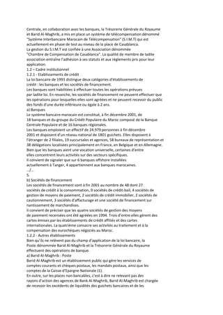 Centrale, en collaboration avec les banques, la Trésorerie Générale du Royaume
et Barid Al-Maghrib, a mis en place un système de télécompensation dénommé
"Système Interbancaire Marocain de Télécompensation" (S.I.M.T) qui est
actuellement en phase de test au niveau de la place de Casablanca.
La gestion du S.I.M.T est confiée à une Association dénommée
"Chambre de Compensation de Casablanca". La qualité de membre de ladite
association entraîne l’adhésion à ses statuts et aux règlements pris pour leur
application.
1.2 – Cadre institutionnel
1.2.1 - Etablissements de crédit
La loi bancaire de 1993 distingue deux catégories d'établissements de
crédit : les banques et les sociétés de financement.
Les banques sont habilitées à effectuer toutes les opérations prévues
par ladite loi. En revanche, les sociétés de financement ne peuvent effectuer que
les opérations pour lesquelles elles sont agréées et ne peuvent recevoir du public
des fonds d’une durée inférieure ou égale à 2 ans.
a) Banques
Le système bancaire marocain est constitué, à fin décembre 2001, de
18 banques et du groupe du Crédit Populaire du Maroc composé de la Banque
Centrale Populaire et de 16 banques régionales.
Les banques emploient un effectif de 24.979 personnes à fin décembre
2001 et disposent d’un réseau national de 1801 guichets. Elles disposent à
l’étranger de 2 filiales, 19 succursales et agences, 58 bureaux de représentation et
38 délégations localisées principalement en France, en Belgique et en Allemagne.
Bien que les banques aient une vocation universelle, certaines d’entre
elles concentrent leurs activités sur des secteurs spécifiques.
Il convient de signaler que sur 6 banques offshore installées
actuellement à Tanger, 4 appartiennent aux banques marocaines.
…/…
5.
b) Sociétés de financement
Les sociétés de financement sont à fin 2001 au nombre de 48 dont 27
sociétés de crédit à la consommation, 9 sociétés de crédit-bail, 4 sociétés de
gestion de moyens de paiement, 2 sociétés de crédit immobilier, 2 sociétés de
cautionnement, 3 sociétés d'affacturage et une société de financement sur
nantissement de marchandises.
Il convient de préciser que les quatre sociétés de gestion des moyens
de paiement recensées ont été agréées en 1994. Trois d’entre elles gèrent des
cartes émises par les établissements de crédit affiliés et des cartes
internationales. La quatrième consacre ses activités au traitement et à la
compensation des eurochèques négociés au Maroc.
1.2.2 - Autres établissements
Bien qu’ils ne relèvent pas du champ d’application de la loi bancaire, la
Poste dénommée Barid Al-Maghrib et la Trésorerie Générale du Royaume
effectuent des opérations de banque.
a) Barid Al-Maghrib : Poste
Barid Al-Maghrib est un établissement public qui gère les services de
comptes courants et chèques postaux, les mandats postaux, ainsi que les
comptes de la Caisse d’Epargne Nationale (1).
En outre, sur les places non bancables, c’est à dire ne relevant pas des
rayons d’action des agences de Bank Al-Maghrib, Barid Al-Maghrib est chargée
de recevoir les excédents de liquidités des guichets bancaires et de les
 