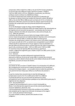 compensées s’élève à 50,35 % en 2001 au lieu de 52,97 % l’année précédente.
Le taux de rejet, pour différents motifs, exprimé en nombre, s’établit à
3,18 % en 2001 contre 3,79 % en 1990 grâce, en particulier, aux réformes
juridiques visant à renforcer la crédibilité du chèque.
Le nombre de déclarations des incidents de paiement (1) adressées par
les banques au Service Central des Incidents de Paiement a atteint 305.843 en
2001 au lieu de 316.780 en 2000 accusant une baisse de 3,5 %. Le nombre de
déclarations effectuées concerne aussi bien les chèques ayant transité par les
chambres de compensation que ceux présentés directement aux guichets
bancaires.
En vue de développer l’usage du chèque, Bank Al-Maghrib et les
banques ont consenti d’importants efforts de modernisation et de rationalisation et
de la gestion de cet instrument de paiement : normalisation des formules de
chèques, réduction des délais de recouvrement, lutte contre la fraude, etc…
2.2.2. - Effets de commerce
L’utilisation des effets de commerce (lettre de change et billet à ordre)
comme moyens de paiement est traditionnellement répandue entre commerçants.
Au terme de l’exercice 2001, le nombre des effets transitant par les
chambres de compensation a atteint 3,32 millions contre 3,20 millions marquant
une hausse annuelle de 3,75 %. Le montant brut correspondant ressort à 69,33
milliards de DH en expansion de 6,77 % par rapport à l’exercice précédent. La
part des effets de commerce dans le montant total brut des valeurs compensées,
quant à elle, est demeurée stable : 7,95 % en 2001 contre 7,96 % en 2000.
En revanche, le taux de rejet des effets de commerce, exprimé en
nombre, a légèrement augmenté, pour s’établir à 23,01 % en 2001 contre 21,33 %
un an auparavant.
2.2.3 - Virement
Le virement occupe une place relativement importante dans les
paiements scripturaux. Au terme de l’année 2001, le montant des virements
compensés a atteint 363,44 milliards de DH contre 318,63 milliards de DH l’année
précédente, accusant une hausse de 14,06 %.
…/…
________________
(1) L’article 1er de la circulaire n° 6/G/97 relative à la centralisation et la diffusion
des renseignements concernant les incidents de paiement et les interdictions
d’émission de chèques stipule : « est considéré comme incident de paiement, le
non paiement de tout chèque pour défaut ou insuffisance de provision ».
8.
La part du montant des virements dans le total des échanges par
compensation ressort à 41,7 % en 2001 contre 39,07 % en 2000 (1).
Il convient de préciser que cet instrument de paiement est utilisé,
principalement, par les administrations publiques et les collectivités locales pour le
règlement de leurs dépenses.
2.2.4 - Avis de prélèvement
L'usage de l'avis de prélèvement a connu un essor remarquable au
Maroc. Il est utilisé par des organismes qui ont des créances périodiques à
recouvrer (téléphone, électricité, eau).
L'avis de prélèvement fonctionne suivant des procédures non codifiées
mais acceptées par les organismes intéressés, les banques et les usagers.
2.2.5 – Cartes de paiement électroniques
Les cartes utilisées au Maroc, peuvent être classées en trois
catégories :
 