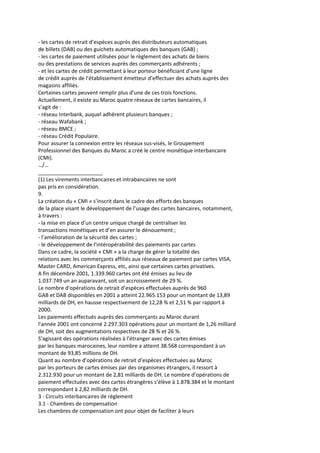 - les cartes de retrait d’espèces auprès des distributeurs automatiques
de billets (DAB) ou des guichets automatiques des banques (GAB) ;
- les cartes de paiement utilisées pour le règlement des achats de biens
ou des prestations de services auprès des commerçants adhérents ;
- et les cartes de crédit permettant à leur porteur bénéficiant d’une ligne
de crédit auprès de l’établissement émetteur d’effectuer des achats auprès des
magasins affiliés.
Certaines cartes peuvent remplir plus d’une de ces trois fonctions.
Actuellement, il existe au Maroc quatre réseaux de cartes bancaires, il
s’agit de :
- réseau Interbank, auquel adhèrent plusieurs banques ;
- réseau Wafabank ;
- réseau BMCE ;
- réseau Crédit Populaire.
Pour assurer la connexion entre les réseaux sus-visés, le Groupement
Professionnel des Banques du Maroc a créé le centre monétique interbancaire
(CMI).
…/…
______________________
(1) Les virements interbancaires et intrabancaires ne sont
pas pris en considération.
9.
La création du « CMI » s’inscrit dans le cadre des efforts des banques
de la place visant le développement de l’usage des cartes bancaires, notamment,
à travers :
- la mise en place d’un centre unique chargé de centraliser les
transactions monétiques et d’en assurer le dénouement ;
- l’amélioration de la sécurité des cartes ;
- le développement de l’intéropérabilité des paiements par cartes
Dans ce cadre, la société « CMI » a la charge de gérer la totalité des
relations avec les commerçants affiliés aux réseaux de paiement par cartes VISA,
Master CARD, American Express, etc, ainsi que certaines cartes privatives.
A fin décembre 2001, 1.339.960 cartes ont été émises au lieu de
1.037.749 un an auparavant, soit un accroissement de 29 %.
Le nombre d'opérations de retrait d’espèces effectuées auprès de 960
GAB et DAB disponibles en 2001 a atteint 22.965.153 pour un montant de 13,89
milliards de DH, en hausse respectivement de 12,28 % et 2,51 % par rapport à
2000.
Les paiements effectués auprès des commerçants au Maroc durant
l’année 2001 ont concerné 2.297.303 opérations pour un montant de 1,26 milliard
de DH, soit des augmentations respectives de 28 % et 26 %.
S’agissant des opérations réalisées à l’étranger avec des cartes émises
par les banques marocaines, leur nombre a atteint 38.568 correspondant à un
montant de 93,85 millions de DH.
Quant au nombre d’opérations de retrait d’espèces effectuées au Maroc
par les porteurs de cartes émises par des organismes étrangers, il ressort à
2.312.930 pour un montant de 2,81 milliards de DH. Le nombre d’opérations de
paiement effectuées avec des cartes étrangères s’élève à 1.878.384 et le montant
correspondant à 2,82 milliards de DH.
3 - Circuits interbancaires de règlement
3.1 - Chambres de compensation
Les chambres de compensation ont pour objet de faciliter à leurs
 