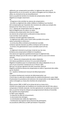 adhérents, par compensation journalière, le règlement des valeurs qu’ils
détiennent les uns sur les autres. Les valeurs échangées sont les chèques, les
effets, les virements et les avis de prélèvement.
Outre sa qualité de membre à la chambre de compensation, Bank Al-
Maghrib est chargée notamment :
10.
- d’organiser et de contrôler les séances de compensation ;
- de veiller au règlement des soldes créditeurs et débiteurs qui résultent
de la compensation par imputation des montants des soldes aux comptes des
banques et du Trésor tenus sur ses livres.
3.1.1 - Séances de compensation dans les sièges de
Bank Al-Maghrib pour les valeurs sur place
a) Séances de compensation dans tous les sièges
Les séances de compensation se déroulent en deux séances :
l’une normale, l’autre spéciale.
1) Séance normale organisée chaque jour
- le règlement des effets remis l’avant veille ouvrable et les autres
valeurs présentées le même jour ;
- la remise des effets à échéance du lendemain ouvrable.
2) Séance spéciale réservée aux effets à échéance de fin de mois
- la remise a lieu généralement 3 jours ouvrables avant la fin du
mois ;
- le règlement intervient en principe, le dernier jour du mois.
b) Séances de compensation à Rabat et à Casablanca
Une séance est organisée quotidiennement pour le règlement des
rejets des chèques qui ont été remis et réglés la veille au cours de la séance
normale.
3.1.2 – Séances de compensation des valeurs déplacées
Une séance quotidienne est tenue à la succursale de Bank Al-
Maghrib à Casablanca pour la compensation des valeurs déplacées et ce, en
vertu d’une convention interbancaire du 27 février 1997.
Bien qu’il ne soit pas signataire de cette convention, Bank Al-
Maghrib contrôle les séances de compensation et veille à l’apurement des soldes
qui en résultent.
3.2 – Système interbancaire marocain de télécompensation -
SIMT
Le système interbancaire marocain de télécompensation, qui
s’inscrit dans le cadre de la modernisation du système de paiement, a pour objet
d’automatiser les procédures de traitement, de compensation et de règlement des
valeurs échangées au niveau des chambres de compensation.
11.
Depuis janvier 2002, le SIMT est en phase de test au niveau de la
chambre de compensation de Casablanca où transitent plus de 60 % des valeurs
compensées à l’échelle nationale. Une fois opérationnel, ce système qui concerne
dans un premier temps les chèques sera progressivement étendu à l’ensemble
des chambres de compensation.
Le SIMT a pour objectifs :
- la réduction du délai de recouvrement ;
- la sécurisation des échanges ;
- la centralisation des soldes des règlements ;
- l’amélioration de la gestion de la trésorerie des participants.
Les procédures afférentes au SIMT permettent l’imputation
 