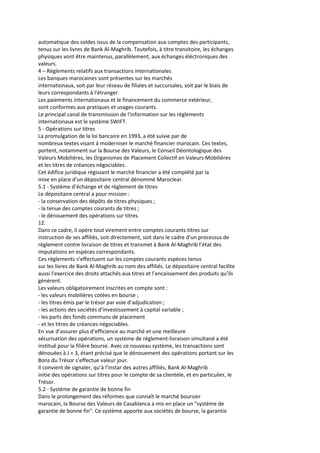 automatique des soldes issus de la compensation aux comptes des participants,
tenus sur les livres de Bank Al-Maghrib. Toutefois, à titre transitoire, les échanges
physiques vont être maintenus, parallèlement, aux échanges éléctroniques des
valeurs.
4 – Règlements relatifs aux transactions internationales
Les banques marocaines sont présentes sur les marchés
internationaux, soit par leur réseau de filiales et succursales, soit par le biais de
leurs correspondants à l'étranger.
Les paiements internationaux et le financement du commerce extérieur,
sont conformes aux pratiques et usages courants.
Le principal canal de transmission de l'information sur les règlements
internationaux est le système SWIFT.
5 - Opérations sur titres
La promulgation de la loi bancaire en 1993, a été suivie par de
nombreux textes visant à moderniser le marché financier marocain. Ces textes,
portent, notamment sur la Bourse des Valeurs, le Conseil Déontologique des
Valeurs Mobilières, les Organismes de Placement Collectif en Valeurs Mobilières
et les titres de créances négociables.
Cet édifice juridique régissant le marché financier a été complété par la
mise en place d'un dépositaire central dénommé Maroclear.
5.1 - Système d’échange et de règlement de titres
Le dépositaire central a pour mission :
- la conservation des dépôts de titres physiques ;
- la tenue des comptes courants de titres ;
- le dénouement des opérations sur titres.
12.
Dans ce cadre, il opère tout virement entre comptes courants titres sur
instruction de ses affiliés, soit directement, soit dans le cadre d’un processus de
règlement contre livraison de titres et transmet à Bank Al-Maghrib l’état des
imputations en espèces correspondants.
Ces règlements s’effectuent sur les comptes courants espèces tenus
sur les livres de Bank Al-Maghrib au nom des affiliés. Le dépositaire central facilite
aussi l’exercice des droits attachés aux titres et l’encaissement des produits qu’ils
génèrent.
Les valeurs obligatoirement inscrites en compte sont :
- les valeurs mobilières cotées en bourse ;
- les titres émis par le trésor par voie d’adjudication ;
- les actions des sociétés d’investissement à capital variable ;
- les parts des fonds communs de placement
- et les titres de créances négociables.
En vue d’assurer plus d’efficience au marché et une meilleure
sécurisation des opérations, un système de règlement-livraison simultané a été
institué pour la filière bourse. Avec ce nouveau système, les transactions sont
dénouées à J + 3, étant précisé que le dénouement des opérations portant sur les
Bons du Trésor s’effectue valeur jour.
Il convient de signaler, qu’à l’instar des autres affiliés, Bank Al-Maghrib
initie des opérations sur titres pour le compte de sa clientèle, et en particulier, le
Trésor.
5.2 - Système de garantie de bonne fin
Dans le prolongement des réformes que connaît le marché boursier
marocain, la Bourse des Valeurs de Casablanca a mis en place un "système de
garantie de bonne fin". Ce système apporte aux sociétés de bourse, la garantie
 