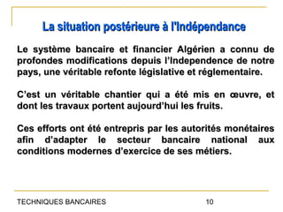 La situation postérieure à l'Indépendance
Le système bancaire et financier Algérien a connu de
profondes modifications depuis l’Independence de notre
pays, une véritable refonte législative et réglementaire.

C’est un véritable chantier qui a été mis en œuvre, et
dont les travaux portent aujourd’hui les fruits.

Ces efforts ont été entrepris par les autorités monétaires
afin d’adapter le secteur bancaire national aux
conditions modernes d’exercice de ses métiers.




TECHNIQUES BANCAIRES                      10
 
