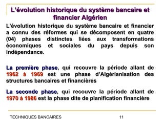L’évolution historique du système bancaire et
               financier Algérien
L’évolution historique du système bancaire et financier
a connu des réformes qui se décomposent en quatre
(04) phases distinctes liées aux transformations
économiques et sociales du pays depuis son
indépendance.

La première phase, qui recouvre la période allant de
1962 à 1969 est une phase d’Algérianisation des
structures bancaires et financières
La seconde phase, qui recouvre la période allant de
1970 à 1986 est la phase dite de planification financière


 TECHNIQUES BANCAIRES                      11
 