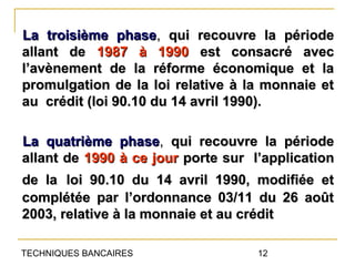 La troisième phase, qui recouvre la période
allant de 1987 à 1990 est consacré avec
l’avènement de la réforme économique et la
promulgation de la loi relative à la monnaie et
au crédit (loi 90.10 du 14 avril 1990).

La quatrième phase, qui recouvre la période
allant de 1990 à ce jour porte sur l’application
de la loi 90.10 du 14 avril 1990, modifiée et
complétée par l’ordonnance 03/11 du 26 août
2003, relative à la monnaie et au crédit

TECHNIQUES BANCAIRES                12
 