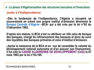 II- La phase d’Algérianisation des structures bancaires et financières

Juste à l'Indépendance
1.Dés le lendemain de l’indépendance, l’Algérie a récupéré sa
souveraineté en créant son propre institut d’émission dénommé la
Banque Centrale d’Algérie –BCA- qui a été crée par la loi n°62 du
31décembre 1962.

D’après ses statuts, la BCA s’est vu attribuer un rôle celui de banque
des banques, chargé du refinancement des banques et donc du suivi
des liquidités des banques primaires et celui d’institut d’émission.
2.Après   la naissance de la BCA et en vue de consolider la volonté du
développement national autonome et d’en assurer son financement,
il fut crée la CAISSE ALGERIENNE DE DEVELOPPEMENT (CAD) le 07
mais 1963 par la loi n°63-165.


TECHNIQUES BANCAIRES                                13
 