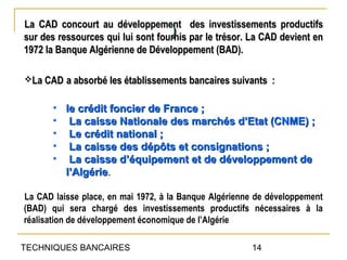 La CAD concourt au développement des investissements productifs
                                   )
sur des ressources qui lui sont fournis par le trésor. La CAD devient en
1972 la Banque Algérienne de Développement (BAD).

La CAD a absorbé les établissements bancaires suivants :


       • le crédit foncier de France ;
       • La caisse Nationale des marchés d’Etat (CNME) ;
       • Le crédit national ;
       • La caisse des dépôts et consignations ;
       • La caisse d’équipement et de développement de
         l’Algérie.

La CAD laisse place, en mai 1972, à la Banque Algérienne de développement
(BAD) qui sera chargé des investissements productifs nécessaires à la
réalisation de développement économique de l’Algérie

TECHNIQUES BANCAIRES                                   14
 