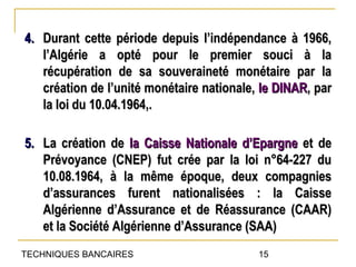 4. Durant cette période depuis l’indépendance à 1966,
   l’Algérie a opté pour le premier souci à la
   récupération de sa souveraineté monétaire par la
   création de l’unité monétaire nationale, le DINAR, par
   la loi du 10.04.1964,.

5. La création de la Caisse Nationale d’Epargne et de
   Prévoyance (CNEP) fut crée par la loi n°64-227 du
   10.08.1964, à la même époque, deux compagnies
   d’assurances furent nationalisées : la Caisse
   Algérienne d’Assurance et de Réassurance (CAAR)
   et la Société Algérienne d’Assurance (SAA)
TECHNIQUES BANCAIRES                       15
 