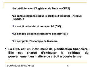 Le crédit foncier d’Algérie et de Tunisie (CFAT) ;

    La banque nationale pour le crédit et l’industrie - Afrique
     (BNCIA) ;

    Le crédit industriel et commercial (CIC) ;


    La banque de paris et des pays Bas (BPPB) ;


    Le comptoir d’escompte de Mascara.


 La BNA est un instrument de planification financière.
  Elle est chargé d’exécuter la politique                          du
  gouvernement en matière de crédit à courte terme

TECHNIQUES BANCAIRES                               17
 
