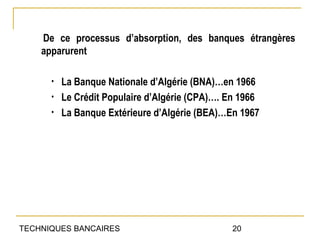 De ce processus d’absorption, des banques étrangères
    apparurent

      •   La Banque Nationale d’Algérie (BNA)…en 1966
      •   Le Crédit Populaire d’Algérie (CPA)…. En 1966
      •   La Banque Extérieure d’Algérie (BEA)…En 1967




TECHNIQUES BANCAIRES                            20
 