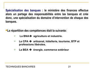 Spécialisation des banques : le ministère des finances effectue
alors un partage des responsabilités entre las banques et crée
donc, une spécialisation du domaine d’intervention de chaque des
banques.

La   répartition des compétences était la suivante:
            La BNA agriculture et industrie.
           Le CPA  artisanat, hôtellerie, tourisme, BTP et
            professions libérales.
           La BEA  énergie, commerce extérieur




TECHNIQUES BANCAIRES                                   21
 