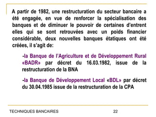 A partir de 1982, une restructuration du secteur bancaire a
 été engagée, en vue de renforcer la spécialisation des
 banques et de diminuer le pouvoir de certaines d’entrent
 elles qui se sont retrouvées avec un poids financier
 considérable, deux nouvelles banques étatiques ont été
 créées, il s’agit de:
     -la Banque de l’Agriculture et de Développement Rural
     «BADR» par décret du 16.03.1982, issue de la
     restructuration de la BNA
     -la Banque de Développement Local «BDL» par décret
     du 30.04.1985 issue de la restructuration de la CPA



TECHNIQUES BANCAIRES                         22
 