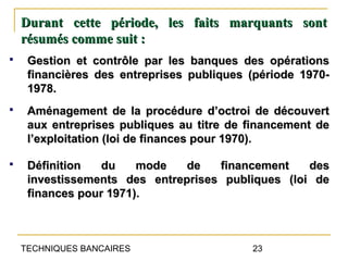 Durant cette période, les faits marquants sont
    résumés comme suit :
    Gestion et contrôle par les banques des opérations
     financières des entreprises publiques (période 1970-
     1978.
    Aménagement de la procédure d’octroi de découvert
     aux entreprises publiques au titre de financement de
     l’exploitation (loi de finances pour 1970).

    Définition   du    mode   de   financement    des
     investissements des entreprises publiques (loi de
     finances pour 1971).



    TECHNIQUES BANCAIRES                   23
 