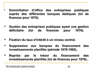      Domiciliation d’office des entreprises publiques
      auprès des différentes banques étatiques (loi de
      finances pour 1970).

     Soutien des entreprises publiques ayant une gestion
      déficitaire (loi  de    finances   pour   1970).

     Fixation du taux d’intérêt à un niveau central.
     Suppression aux banques du financement des
      investissements planifiés (période 1978-1982).
     Reprise par le trésor du financement des
      investissements planifiés (loi de finances pour 1978)..

    TECHNIQUES BANCAIRES                       24
 