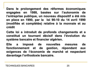 Dans le prolongement des réformes économiques
engagées en 1988, basées sur l’autonomie de
l’entreprise publique, un nouveau dispositif a été mis
en place en 1990, par la loi 90-10 du 14 avril 1990
(modifiée et complétée) relative à la monnaie et au
crédit
Cette loi a introduit de profonds changements et a
constitué un tournant décisif dans l’évolution du
système bancaire et financier algérien.
Elle a imposé de nouvelles mesures de
fonctionnement et de gestion, répondant aux
exigences de l’économie de marché et respectant
davantage l’orthodoxie bancaire.


TECHNIQUES BANCAIRES                     25
 