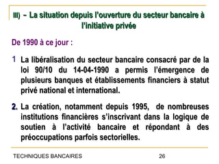 III)   - La situation depuis l’ouverture du secteur bancaire à
                        l’initiative privée
De 1990 à ce jour :
1 La libéralisation du secteur bancaire consacré par de la
  loi 90/10 du 14-04-1990 a permis l’émergence de
  plusieurs banques et établissements financiers à statut
  privé national et international.
2. La création, notamment depuis 1995, de nombreuses
   institutions financières s’inscrivant dans la logique de
   soutien à l’activité bancaire et répondant à des
   préoccupations parfois sectorielles.

TECHNIQUES BANCAIRES                            26
 