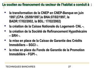 Le soutien au financement du secteur de l’habitat a conduit à :

  la transformation de la CNEP en CNEP-Banque en juin
   1997.(CPA :25/09/1997,la BNA:07/02/1997, la
   BADR:17/02/2002, la BDL: 17/02/2002)
  la création de la Caisse Nationale du Logement- CNL -.
  la création de la Société de Refinancement Hypothécaire
   – SRH -.
  la mise en place de la Caisse de Garantie des Crédits
   Immobiliers – SGCI -.
  la mise en place du Fonds de Garantie de la Promotion
   Immobilière - FGPI -.


  TECHNIQUES BANCAIRES                        27
 
