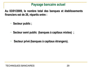 Paysage bancaire actuel
Au 03/01/2009, le nombre total des banques et établissements
financiers est de 26, répartis entre :

    ─   Secteur public ;

    ─   Secteur semi public (banques à capitaux mixtes) ;

    ─   Secteur privé (banques à capitaux étrangers).




TECHNIQUES BANCAIRES                               29
 