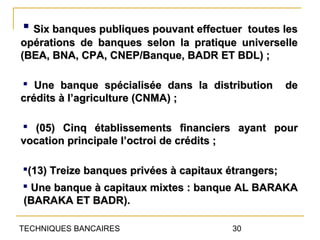  Six banques publiques pouvant effectuertoutes les
opérations de banques selon la pratique universelle
(BEA, BNA, CPA, CNEP/Banque, BADR ET BDL) ;

 Une banque spécialisée dans la distribution   de
crédits à l’agriculture (CNMA) ;

 (05) Cinq établissements financiers ayant pour
vocation principale l’octroi de crédits ;

(13) Treize banques privées à capitaux étrangers;
 Une banque à capitaux mixtes : banque AL BARAKA
(BARAKA ET BADR).

TECHNIQUES BANCAIRES                   30
 