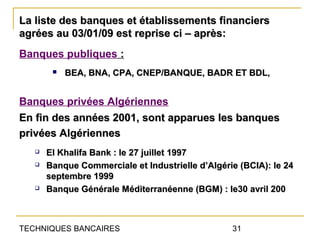 La liste des banques et établissements financiers
agrées au 03/01/09 est reprise ci – après:
Banques publiques :
           BEA, BNA, CPA, CNEP/BANQUE, BADR ET BDL,


Banques privées Algériennes
En fin des années 2001, sont apparues les banques
privées Algériennes
      El Khalifa Bank : le 27 juillet 1997
      Banque Commerciale et Industrielle d’Algérie (BCIA): le 24
       septembre 1999
      Banque Générale Méditerranéenne (BGM) : le30 avril 200



TECHNIQUES BANCAIRES                              31
 