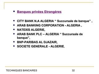    Banques privées Etrangères

       CITY BANK N.A ALGERIA “ Succursale de banque” ,
       ARAB BANKING CORPORATION - ALGERIA ,
       NATEXIS ALGERIE,
       ARAB BANK PLC – ALGERIA “ Succursale de
        banque”,
       BNP-PARIBAS AL DJAZAIR,
       SOCIETE GENERALE - ALGERIE,




TECHNIQUES BANCAIRES                      32
 