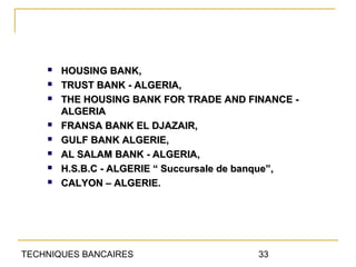    HOUSING BANK,
       TRUST BANK - ALGERIA,
       THE HOUSING BANK FOR TRADE AND FINANCE -
        ALGERIA
       FRANSA BANK EL DJAZAIR,
       GULF BANK ALGERIE,
       AL SALAM BANK - ALGERIA,
       H.S.B.C - ALGERIE “ Succursale de banque”,
       CALYON – ALGERIE.




TECHNIQUES BANCAIRES                      33
 