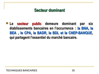 Secteur dominant

   Le secteur public demeure dominant par six
    établissements bancaires en l’occurrence : la BNA, la
    BEA , le CPA, la BADR, la BDL et la CNEP-BANQUE,
    qui partagent l’essentiel du marché bancaire.




TECHNIQUES BANCAIRES                       35
 