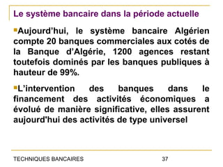 Le système bancaire dans la période actuelle
Aujourd’hui, le système bancaire Algérien
compte 20 banques commerciales aux cotés de
la Banque d’Algérie, 1200 agences restant
toutefois dominés par les banques publiques à
hauteur de 99%.
L’intervention   des     banques     dans   le
financement des activités économiques a
évolué de manière significative, elles assurent
aujourd'hui des activités de type universel



TECHNIQUES BANCAIRES               37
 