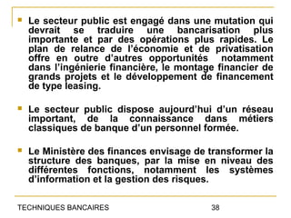    Le secteur public est engagé dans une mutation qui
    devrait se traduire une bancarisation plus
    importante et par des opérations plus rapides. Le
    plan de relance de l’économie et de privatisation
    offre en outre d’autres opportunités notamment
    dans l’ingénierie financière, le montage financier de
    grands projets et le développement de financement
    de type leasing.

   Le secteur public dispose aujourd’hui d’un réseau
    important, de la connaissance dans métiers
    classiques de banque d’un personnel formée.

   Le Ministère des finances envisage de transformer la
    structure des banques, par la mise en niveau des
    différentes fonctions, notamment les systèmes
    d’information et la gestion des risques.

TECHNIQUES BANCAIRES                       38
 