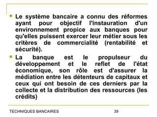    Le système bancaire a connu des réformes
    ayant pour objectif l'instauration d'un
    environnement propice aux banques pour
    qu'elles puissent exercer leur métier sous les
    critères de commercialité (rentabilité et
    sécurité).
   La     banque     est     le  propulseur     du
    développement et le reflet de l'état
    économique, son rôle est d'assurer la
    médiation entre les détenteurs de capitaux et
    ceux qui ont besoin de ces derniers par la
    collecte et la distribution des ressources (les
    crédits)

TECHNIQUES BANCAIRES                   39
 