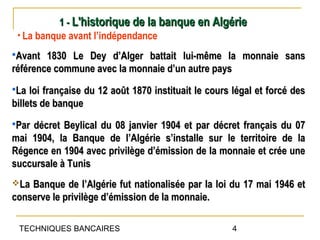 1 - L'historique de la banque en Algérie
 • La banque avant l’indépendance
Avant  1830 Le Dey d’Alger battait lui-même la monnaie sans
référence commune avec la monnaie d’un autre pays
La  loi française du 12 août 1870 instituait le cours légal et forcé des
billets de banque
Pardécret Beylical du 08 janvier 1904 et par décret français du 07
mai 1904, la Banque de l’Algérie s’installe sur le territoire de la
Régence en 1904 avec privilège d’émission de la monnaie et crée une
succursale à Tunis
La Banque de l’Algérie fut nationalisée par la loi du 17 mai 1946 et
conserve le privilège d’émission de la monnaie.

 TECHNIQUES BANCAIRES                                 4
 