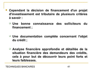    Cependant la décision de financement d'un projet
    d'investissement est tributaire de plusieurs critères
    à savoir :
       Une bonne connaissance des solliciteurs du
        financement ;

       Une documentation complète concernant l'objet
        du crédit ;

       Analyse financière approfondie et détaillée de la
        situation financière des demandeurs des crédits,
        cela à pour but de découvrir leurs point forts et
        leurs faiblesses.
TECHNIQUES BANCAIRES                        41
 