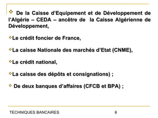  De la Caisse d’Equipement et de Développement de
l’Algérie – CEDA – ancêtre de la Caisse Algérienne de
Développement,

Le crédit foncier de France,

La caisse Nationale des marchés d’Etat (CNME),

Le crédit national,

La caisse des dépôts et consignations) ;

   De deux banques d’affaires (CFCB et BPA) ;



TECHNIQUES BANCAIRES                        6
 