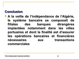 Conclusion
 A la veille de l’indépendance de l’Algérie,

  le système bancaire se composait de
  filiales    des     banques       étrangères
  implantées notamment dans les villes
  portuaires et dont la finalité est d’assurer
  les opérations bancaires et financières
  nécessaires          aux        transactions
  commerciales


TECHNIQUES BANCAIRES              9
 