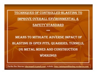 TECHNIQUES OF CONTROLLED BLASTING TO
          IMPROVE OVERALL ENVIRONMENTAL &
                           SAFETY STANDARD
                                          ***
        MEANS TO MITIGATE ADVERSE IMPACT OF
     BLASTING IN OPEN PITS, QUARRIES, TUNNELS,
            UG METAL MINES AND CONSTRUCTION
                                   WORKINGS


Partha Das Sharma (sharmapd1@gmail.com), website: http://miningandblasting.wordpress.com/
 